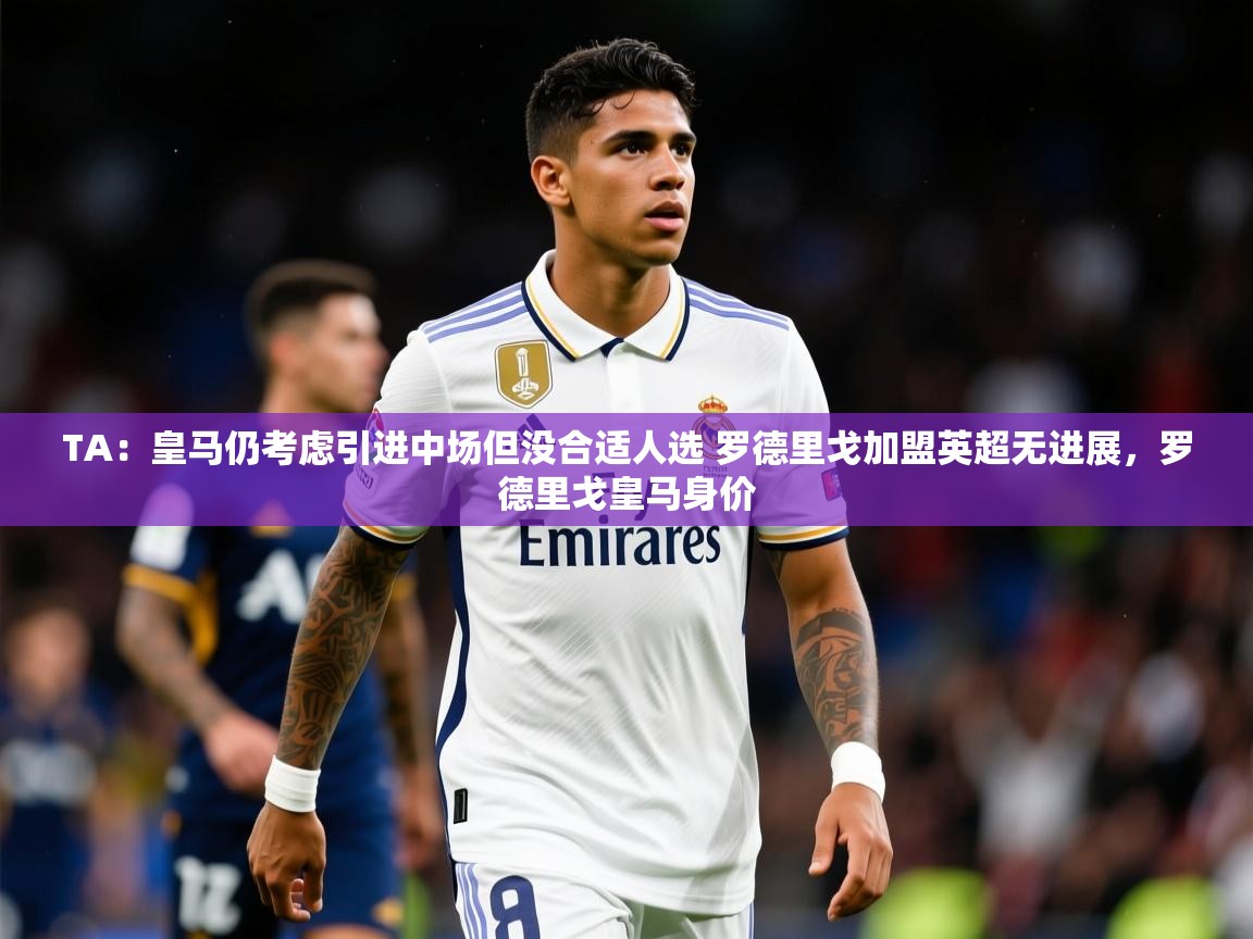 2025米兰体育平台怎么样TA:皇马仍考虑引进中场但没合适人选 罗德里戈加盟英超无进展,罗德里戈皇马身价 第1张