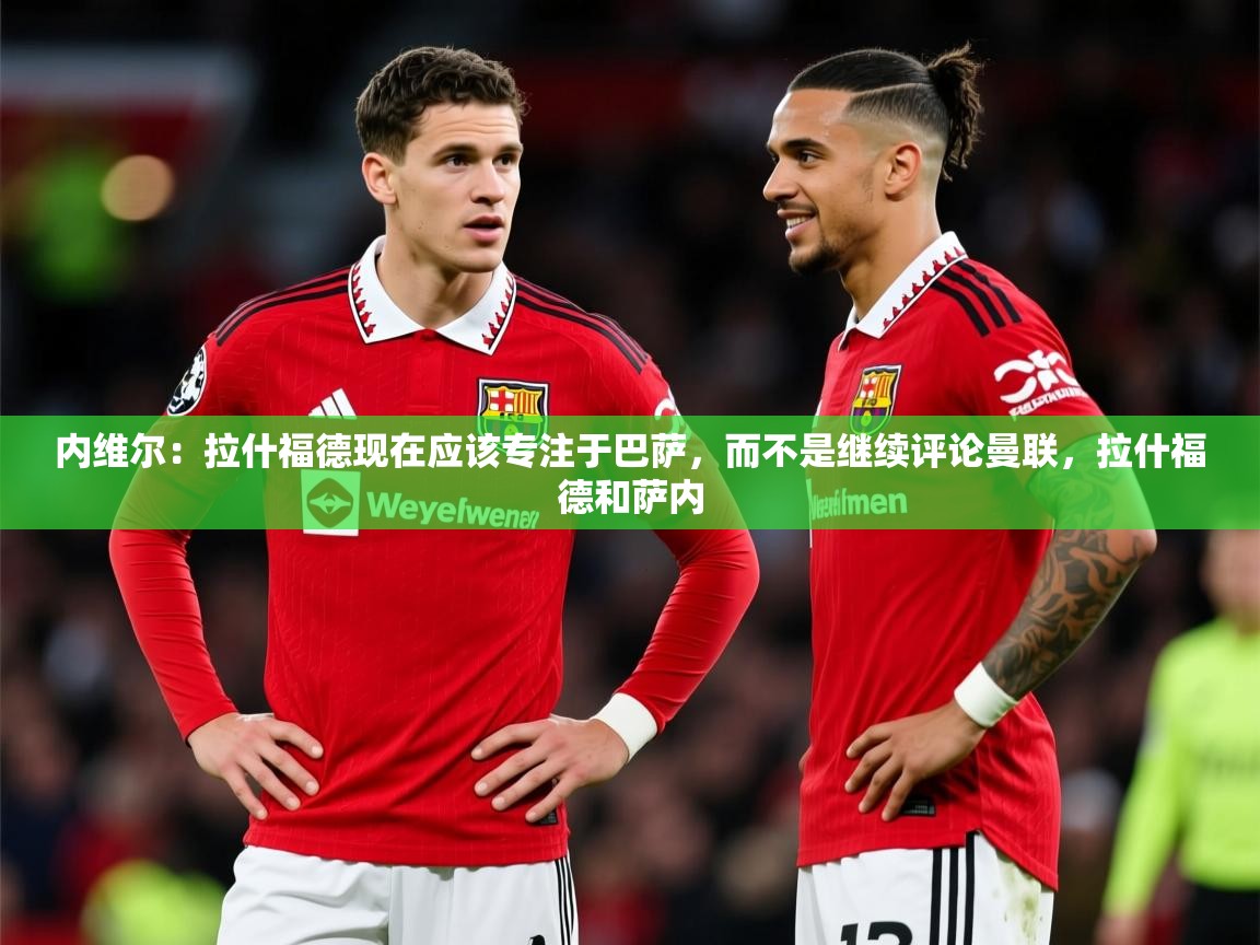 2025米兰体育app内维尔:拉什福德现在应该专注于巴萨,而不是继续评论曼联,拉什福德和萨内 第1张