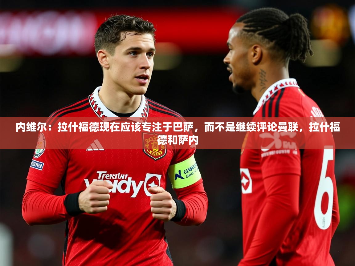 2025米兰体育app内维尔:拉什福德现在应该专注于巴萨,而不是继续评论曼联,拉什福德和萨内 第2张