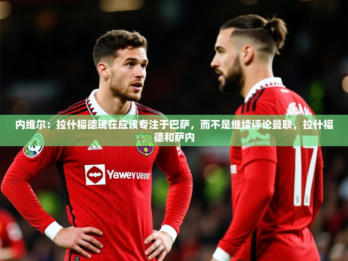 2025米兰体育app内维尔:拉什福德现在应该专注于巴萨,而不是继续评论曼联,拉什福德和萨内 第3张