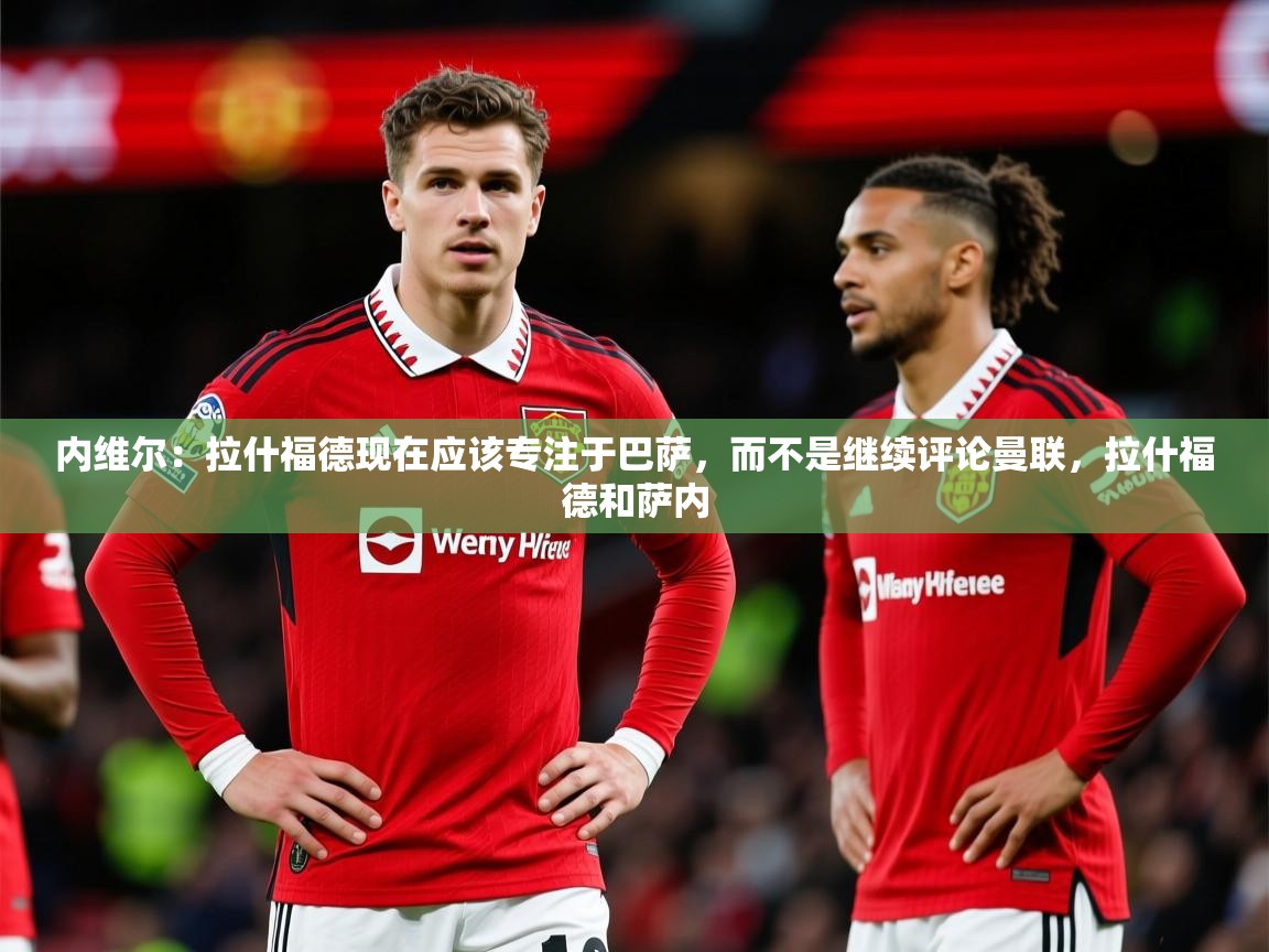 2025米兰体育app内维尔:拉什福德现在应该专注于巴萨,而不是继续评论曼联,拉什福德和萨内 第4张
