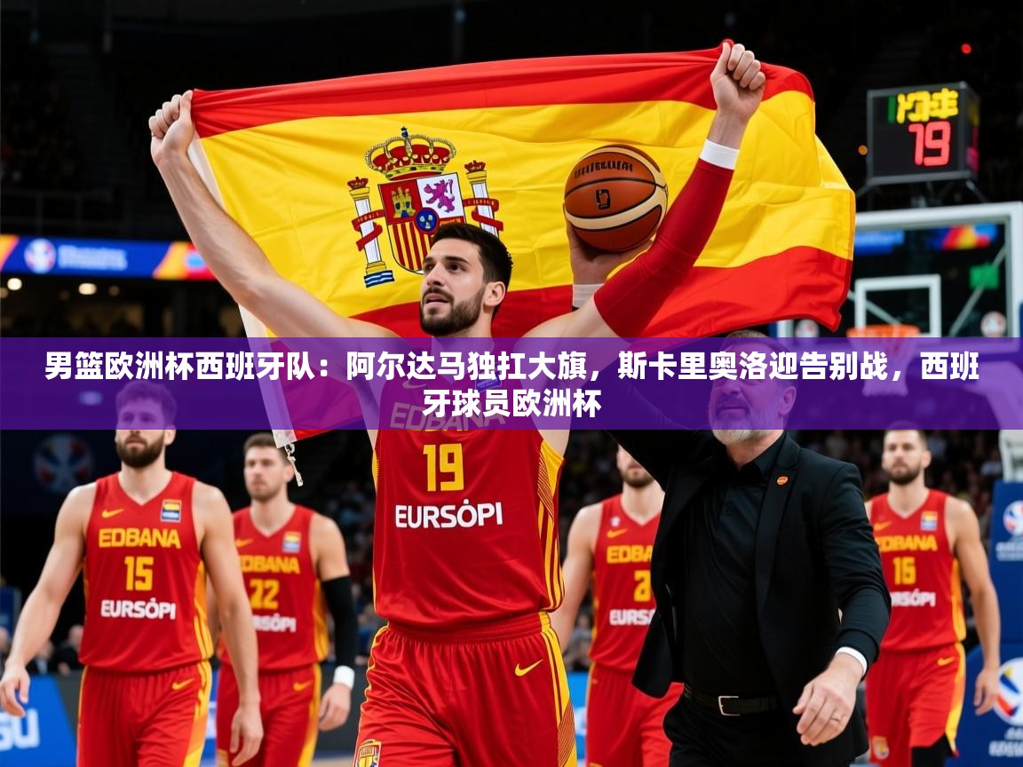 2025米兰体育官网男篮欧洲杯西班牙队:阿尔达马独扛大旗,斯卡里奥洛迎告别战,西班牙球员欧洲杯 第1张