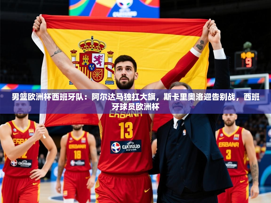 2025米兰体育官网男篮欧洲杯西班牙队:阿尔达马独扛大旗,斯卡里奥洛迎告别战,西班牙球员欧洲杯 第2张