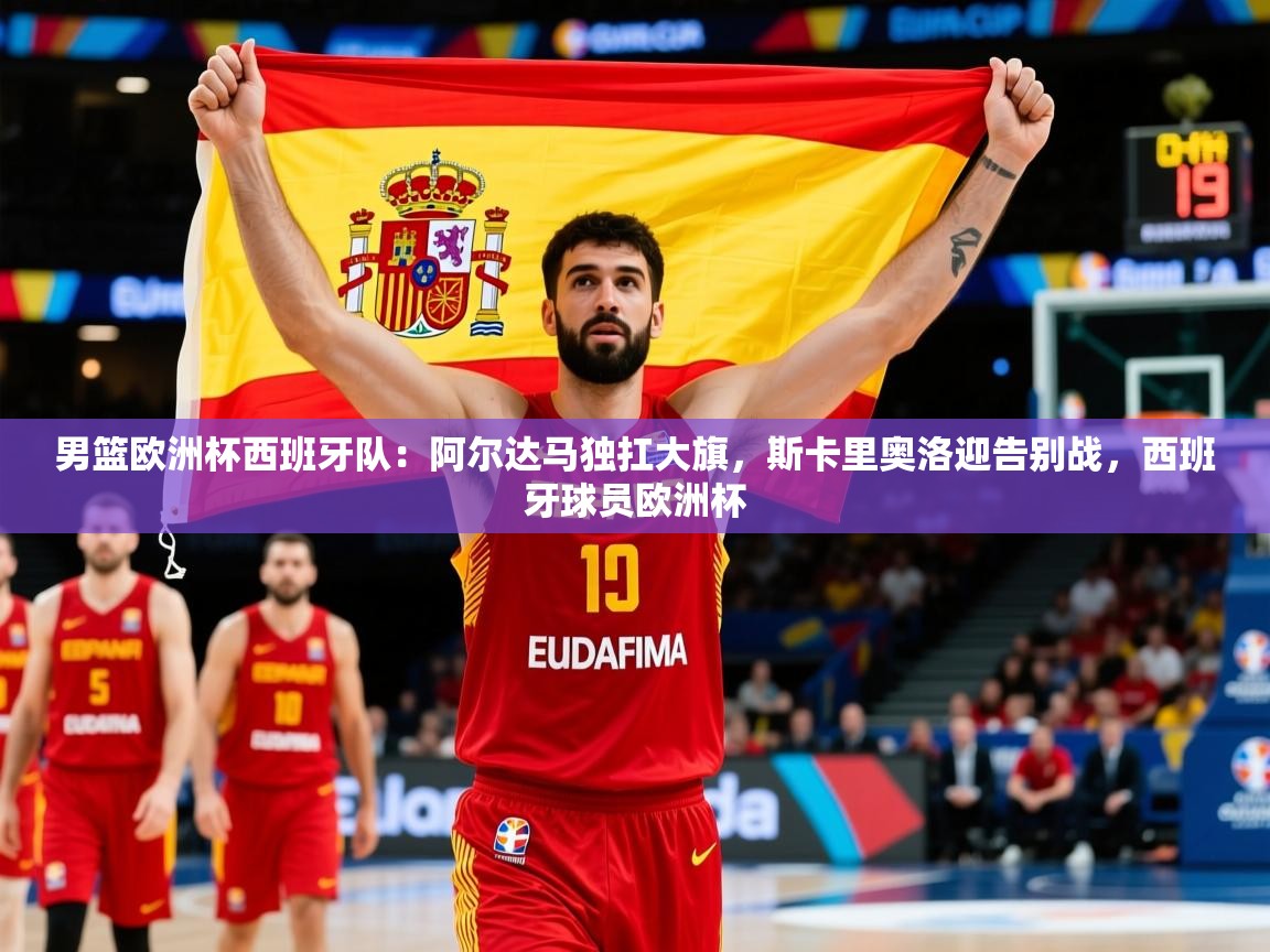 2025米兰体育官网男篮欧洲杯西班牙队:阿尔达马独扛大旗,斯卡里奥洛迎告别战,西班牙球员欧洲杯 第3张