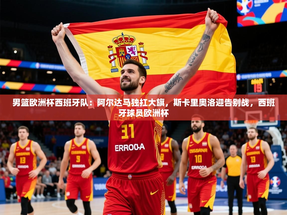 2025米兰体育官网男篮欧洲杯西班牙队:阿尔达马独扛大旗,斯卡里奥洛迎告别战,西班牙球员欧洲杯 第4张