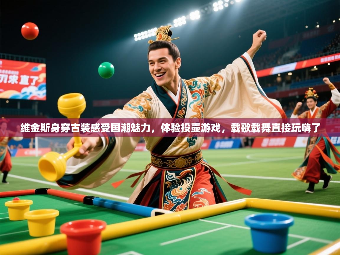 2025米兰体育报维金斯身穿古装感受国潮魅力,体验投壶游戏,载歌载舞直接玩嗨了