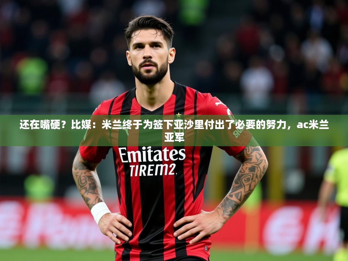 2025米兰体育app官网登录还在嘴硬？比媒：米兰终于为签下亚沙里付出了必要的努力，ac米兰亚军  第4张